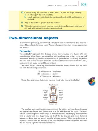 C h a p t e r 4 L e n g t h , a r e a a n d v o l u m e 105
Two-dimensional objects
As mentioned previously, the shape of 2-D objects can be speciﬁed by two measure-
ments. These objects lie in one plane. Among other properties, they possess a perimeter
and an area.
Perimeter
The perimeter represents the distance around the boundary of a ﬁgure. (We are
assuming that all the ﬁgures we are dealing with are closed; that is, they begin and end
at the same point.) Any line inside the boundary is ignored when calculating the perim-
eter. The units used to measure perimeter are those of linear measure: millimetre (mm),
centimetre (cm), metre (m) and kilometre (km).
We’ll ﬁrst discuss converting measurements from one unit to another. You are fami-
liar with the following conversions.
10 millimetres = 1 centimetre
100 centimetres = 1 metre
1000 metres = 1 kilometre
Using these conversion factors, we can now construct a ‘conversion ladder’.
The smallest unit (mm) is at the narrow top of the ladder; working down the rungs
we approach the largest unit (km) which is at the wide base of the ladder. The con-
version factors are placed on the rungs in between the units. In changing measurements
from a smaller unit to a larger unit, we divide by the relevant conversion factor(s)
because we know that our answer must be a lesser amount. When converting from a
larger to a smaller unit, we multiply by the relevant conversion factor(s) since we know
that we require a greater amount as the result.
10 Consider using this container to post a book. On your ﬂat shape, identify:
a on which part the book would lie
b which sections would dictate the maximum length, width and thickness of
the book.
11 Why is the width w1 greater than the width w2?
12 Taking the measurements of your text book, design and construct a package of
this style which could be used to post your book.
SkillS
HEET 4.2
mm
10
cm
100
m
1000
km
Multiply
when
going
to a
smaller
unit
Divide
when
going
to a
larger
unit
Smallest unit
× ÷
Largest unit
MQ Maths A Yr 11 - 04 Page 105 Wednesday, July 4, 2001 4:11 PM
 