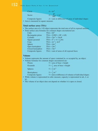 152 M a t h s Q u e s t M a t h s A Ye a r 1 1 f o r Q u e e n s l a n d
Circle A = πr2
Sector A = × πr2
Composite ﬁgures A = sum or difference of areas of individual shapes
• Area is measured in square measure.
Total surface area (TSA)
• The surface area of a 3-D object represents the total area of all its exposed surfaces.
• Total surface area formulas for common shapes encountered are:
Cube TSA = 6S2
Rectangular prism TSA = 2(WH + LW + LH)
Cylinder TSA = 2πr2
+ 2πrH
Square pyramid TSA = S2
+ 4 × ( bh)
Cone TSA = πr2
+ πrS
Sphere TSA = 4πr2
Open hemisphere TSA = 2πr2
Closed hemisphere TSA = 3πr2
Composite ﬁgures TSA = sum of areas of all exposed faces
Volume
• Volume represents the amount of space contained in, or occupied by, an object.
• Volume formulas for common shapes encountered are:
Prisms V = area of base × height
Pyramids V = area of base × height
Spheres V = πr3
Hemispheres V = πr3
Composite ﬁgures V = sum or difference of volumes of individual shapes
• While volume is represented in cubic measure, capacity is represented in mL, L or
kL.
• The volume of an object does not depend on whether it is open or closed.
θ°
360°
-----------
1
2
---
1
3
---
4
3
---
2
3
---
MQ Maths A Yr 11 - 04 Page 152 Wednesday, July 4, 2001 4:14 PM
 