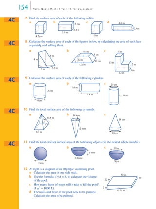 154 M a t h s Q u e s t M a t h s A Ye a r 1 1 f o r Q u e e n s l a n d
7 Find the surface area of each of the following solids.
a b c d
8 Calculate the surface area of each of the ﬁgures below, by calculating the area of each face
separately and adding them.
9 Calculate the surface area of each of the following cylinders.
10 Find the total surface area of the following pyramids.
11 Find the total exterior surface area of the following objects (to the nearest whole number).
12 At right is a diagram of an Olympic swimming pool.
a Calculate the area of one side wall.
b Use the formula V = A × h, to calculate the volume
of the pool.
c How many litres of water will it take to ﬁll the pool?
(1 m3
= 1000 L)
d The walls and ﬂoor of the pool need to be painted.
Calculate the area to be painted.
a b c
a b c
a b c
a b c
4C
4.2 cm
3.9 m
2.1 m
0.8 m
1.8 m
0.9 m
4.6 m
4C
4 m
3 m 3.5 m
5 m
4 cm
12 cm
6 cm
10 cm
5 cm
3 m
2 m
15 m
5 m
12 m
4C
6 cm
13 cm
3.8 m
1.6 m
20 cm
32.5 cm
4C
8.4 m
10.5 m
14 mm
42 mm
20 cm
18 cm
4C
12 cm
Closed
9 mm
10 m
Open
2 m
22 m
50 m
50.01 m
1 m
MQ Maths A Yr 11 - 04 Page 154 Wednesday, July 4, 2001 4:14 PM
 