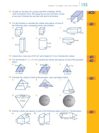 C h a p t e r 4 L e n g t h , a r e a a n d v o l u m e 155
13 At right are the plans for a garage that Rob is building. All the
walls are bricked. (Note: The garage has an iron roof and is closed
at one end.) Calculate the area that will need to be bricked.
14 Use the formulas to calculate the volume and capacity of each of
the following cubes, rectangular prisms and cylinders.
15 A prism has a base area of 45 cm2
and a height of 13 cm. Calculate the volume.
16 Use the formula V = × A × h to calculate the volume and capacity of each of the pyramids
below.
17 Calculate the volume of each of the pyramids, cones and spheres below.
18 Find the volume and capacity of each of the following shapes correct to 1 decimal place.
a b c
d e f
a b c
a b c
d e f
a b c
4CD
2.5 m 6 m
3 m
4D
6.5 cm
29 mm 11.6 m
4.6 m
3.8 m
3 cm
8 cm
41 cm
3 cm
13 cm
32 mm
18 mm
4D
4D
1
3
---
A = 16 cm2
9 cm
A = 126 mm2
19 mm
A = 6.9 m2
2.3 m
4D
25 m
36 m 7.9 m
3.2 m
2.6 m
19 mm
52 mm
23.5 mm
19.5 mm
23 mm 70 cm
4D
1.4m
2 m
1.8 m
60 cm
113cm
64 cm 22 cm
25 cm
10 cm
15
cm
MQ Maths A Yr 11 - 04 Page 155 Monday, September 24, 2001 7:14 AM
 