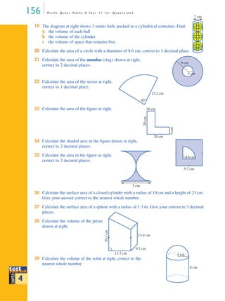 156 M a t h s Q u e s t M a t h s A Ye a r 1 1 f o r Q u e e n s l a n d
19 The diagram at right shows 3 tennis balls packed in a cylindrical container. Find:
a the volume of each ball
b the volume of the cylinder
c the volume of space that remains free.
20 Calculate the area of a circle with a diameter of 8.6 cm, correct to 1 decimal place.
21 Calculate the area of the annulus (ring) shown at right,
correct to 2 decimal places.
22 Calculate the area of the sector at right,
correct to 1 decimal place.
23 Calculate the area of the ﬁgure at right.
24 Calculate the shaded area in the ﬁgure drawn at right,
correct to 2 decimal places.
25 Calculate the area in the ﬁgure at right,
correct to 2 decimal places.
26 Calculate the surface area of a closed cylinder with a radius of 10 cm and a height of 23 cm.
Give your answer correct to the nearest whole number.
27 Calculate the surface area of a sphere with a radius of 1.3 m. Give your correct to 3 decimal
places.
28 Calculate the volume of the prism
drawn at right.
29 Calculate the volume of the solid at right, correct to the
nearest whole number.
H
C
7 cm
9 cm
3 cm
13.2 cm
85°
10 cm
28 cm
9cm
29cm
9.7 cm
4.6cm
5 cm
13.7 cm
9.1 cm
13.4 cm
20.3cm
testtest
CHAPTER
yyourselfourself
testyyourselfourself
4
4 cm
8 cm
MQ Maths A Yr 11 - 04 Page 156 Wednesday, July 4, 2001 4:14 PM
 