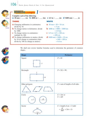 106 M a t h s Q u e s t M a t h s A Ye a r 1 1 f o r Q u e e n s l a n d
We shall now review familiar formulas used to determine the perimeter of common
shapes.
Shape Perimeter
Square P = 4S
Rectangle P = 2(L + W)
Other polygons P = sum of lengths of all sides
Circle C = 2πr or
C = πD
Sector C = length of arc + 2 radii
C = × 2πr + 2r
Complete each of the following.
a 30 mm = cm b 4800 m = km c 6.5 m = cm d 8400 mm = m
THINK WRITE
a Changing millimetres to centimetres:
divide by 10.
a 30 mm = 30 ÷ 10 cm
= 3 cm
b To change metres to kilometres: divide
by 1000.
b 4800 m = 4800 ÷ 1000 km
= 4.8 km
c To change metres to centimetres:
multiply by 100.
c 6.5 m = 6.5 × 100 cm
= 650 cm
d To change millimetres to metres: divide
by 10 (to change to centimetres) then
divide by 100 (to change to metres).
d 8400 mm = 8400 ÷ 10 cm
= 840 ÷ 100 m
= 8.4 m
1WORKEDExample
EXCE
L Spreadshe
et
Length
con-
versions
Mat
hcad
Unit
con-
versions
SkillS
HEET 4.3
SkillS
HEET 4.4
S
W
L
r D
Arc
length
Arc
θ° r
θ°
360°
-----------
MQ Maths A Yr 11 - 04 Page 106 Wednesday, July 4, 2001 4:11 PM
 