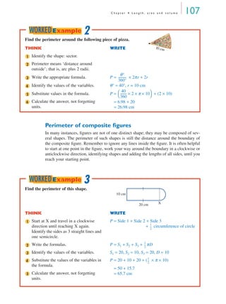 C h a p t e r 4 L e n g t h , a r e a a n d v o l u m e 107
Perimeter of composite ﬁgures
In many instances, ﬁgures are not of one distinct shape; they may be composed of sev-
eral shapes. The perimeter of such shapes is still the distance around the boundary of
the composite ﬁgure. Remember to ignore any lines inside the ﬁgure. It is often helpful
to start at one point in the ﬁgure, work your way around the boundary in a clockwise or
anticlockwise direction, identifying shapes and adding the lengths of all sides, until you
reach your starting point.
Find the perimeter around the following piece of pizza.
THINK WRITE
Identify the shape: sector.
Perimeter means ‘distance around
outside’; that is, arc plus 2 radii.
Write the appropriate formula. P = × 2πr + 2r
Identify the values of the variables. θ° = 40°, r = 10 cm
Substitute values in the formula.
Calculate the answer, not forgetting
units.
P = + (2 × 10)
P = 6.98 + 20
P = 26.98 cm
10 cm
40°
1
2
3
θ°
360°
-----------
4
5
6
40
360
--------- 2× π× 10×
 
 
2WORKEDExample
Find the perimeter of this shape.
THINK WRITE
Start at X and travel in a clockwise
direction until reaching X again.
Identify the sides as 3 straight lines and
one semicircle.
P = Side 1 + Side 2 + Side 3
+ circumference of circle
Write the formulas. P = S1 + S2 + S3 + πD
Identify the values of the variables. S1 = 20, S2 = 10, S3 = 20, D = 10
Substitute the values of the variables in
the formula.
Calculate the answer, not forgetting
units.
P = 20 + 10 + 20 + ( × π × 10)
P = 50 + 15.7
P = 65.7 cm
X20 cm
10 cm
1
1
2
---
2
1
2
---
3
4
5
1
2
---
3WORKEDExample
MQ Maths A Yr 11 - 04 Page 107 Wednesday, July 4, 2001 4:11 PM
 