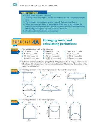 108 M a t h s Q u e s t M a t h s A Ye a r 1 1 f o r Q u e e n s l a n d
Changing units and
calculating perimeters
1 Copy and complete each of the following.
2 Richard is planning to have a garage built. The garage is 5.2 m long, 2.4 m wide and
2.5 m high. All builders, however, work in millimetres. What are the dimensions of the
garage, in millimetres?
3 Find the perimeters of the following ﬁgures (to the nearest whole units).
a b c
d e f
4 Find the perimeters of the following ﬁgures.
a b c
a 70 mm = cm b 600 cm = m c 5000 m = km
d 9 cm = mm e 12 m = cm f 9 km = m
g 86 mm = cm h 9.2 km = m i 2400 m = km
j 6.4 cm = mm k 11.25 m = cm l 2.2 cm = mm
remember
1. Recall unit conversions for length.
2. Multiply when changing to a smaller unit and divide when changing to a larger
unit.
3. The perimeter is the distance around a closed, 2-dimensional ﬁgure.
4. When ﬁnding the perimeter of a composite ﬁgure, start at any place on the
perimeter and continue in a clockwise or anticlockwise direction until reaching
the starting point. Ignore any lines inside the perimeter.
5. Don’t forget to include units in the answer.
remember
4A
WWORKED
Example
1
WORKED
Example
2
7m
12 m
5 m
4 m
23.7 cm
17.8cm
15.4cm
27.5 cm
13.5 mm
7.5 m
11.5 m
5 m
4m
120m
210m
90 m
WORKED
Example
3
12 m
25 m
10 m
14 m
20 m
2 m
3.5m
12 m
17m
MQ Maths A Yr 11 - 04 Page 108 Wednesday, July 4, 2001 4:11 PM
 