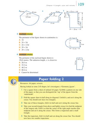 C h a p t e r 4 L e n g t h , a r e a a n d v o l u m e 109
d e f
5
The perimeter of the ﬁgure shown in centimetres is:
A 34
B 24 + 5π
C 24 + 2.5π
D 29 + 5π
E 29 + 2.5π
6
The perimeter of the enclosed ﬁgure shown is
156.6 metres. The unknown length, x, is closest to:
A 20.5 m
B 35.2 m
C 40.2 m
D 80.4 m
E Cannot be determined
Paper folding 2
Resources: A4 paper, scissors.
Having looked at some 2-D shapes, let’s investigate a ‘Geometry jigsaw’.
1 Cut a square from a sheet of unlined A4 paper. Scribble a pattern on one side
of the paper, so that you can distinguish the ‘top’ of the jigsaw from the
‘underneath’.
2 Fold the square sheet in half along its diagonal. Unfold it, and cut it along the
crease. You should now have two triangles.
3 Take one of these triangles, fold it in half and cut it along the crease line.
4 Take your second triangle from above and lightly crease it to ﬁnd the midpoint
of the longest side. Fold it so that the vertex of the right angle touches that
midpoint and cut it along the crease. This forms a trapezium and a small
triangle.
5 Take the trapezium, fold it in half and cut along the crease line. You should
now have two smaller trapeziums.
125 mm
24 mm
90 mm48 mm
21 cm
16 cm
8cm
10cm
12 cm
10 cm
20 m
22 m
7 m
13m
11m
34m
44m
mmultiple choiceultiple choice
12 cm
7 cm
2 cm
3 cm
mmultiple choiceultiple choice
35.2m
20.5 m
x
inv
estigat
ioninv
estigat
ion
MQ Maths A Yr 11 - 04 Page 109 Wednesday, July 4, 2001 4:11 PM
 
