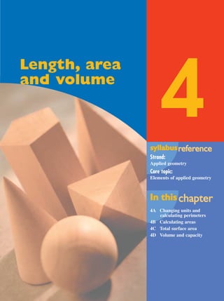 syllabussyllabusrrefefererenceence
Strand:
Applied geometry
Core topic:
Elements of applied geometry
In thisIn this chachapterpter
4A Changing units and
calculating perimeters
4B Calculating areas
4C Total surface area
4D Volume and capacity
4
Length, area
and volume
MQ Maths A Yr 11 - 04 Page 101 Wednesday, July 4, 2001 4:11 PM
 