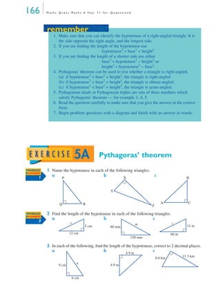 166 M a t h s Q u e s t M a t h s A Ye a r 1 1 f o r Q u e e n s l a n d
Pythagoras’ theorem
1 Name the hypotenuse in each of the following triangles.
a b c
2 Find the length of the hypotenuse in each of the following triangles.
a b c
3 In each of the following, ﬁnd the length of the hypotenuse, correct to 2 decimal places.
a b c
remember
1. Make sure that you can identify the hypotenuse of a right-angled triangle. It is
the side opposite the right angle, and the longest side.
2. If you are ﬁnding the length of the hypotenuse use
hypotenuse2
= base2
+ height2
.
3. If you are ﬁnding the length of a shorter side use either
base2
= hypotenuse2
− height2
or
height2
= hypotenuse2
− base2
.
4. Pythagoras’ theorem can be used to test whether a triangle is right-angled.
(a) if hypotenuse2
= base2
+ height2
, the triangle is right-angled
(b) if hypotenuse2
> base2
+ height2
, the triangle is obtuse-angled
(c) if hypotenuse2
< base2
+ height2
, the triangle is acute-angled.
5. Pythagorean triads or Pythagorean triples are sets of three numbers which
satisfy Pythagoras’ theorem — for example 3, 4, 5.
6. Read the question carefully to make sure that you give the answer in the correct
form.
7. Begin problem questions with a diagram and ﬁnish with an answer in words.
remember
5A
WORKED
Example
1 P
Q R
X
Y
Z
B
A C
WORKED
Example
2
12 cm
5 cm
x
150 mm
80 mm
m
60 m
11 m
z
9 cm
6 cm
a
4.9 m
4.9 m
8.6 km 11.3 km
MQ Maths A Yr 11 - 05 Page 166 Wednesday, July 4, 2001 4:39 PM
 