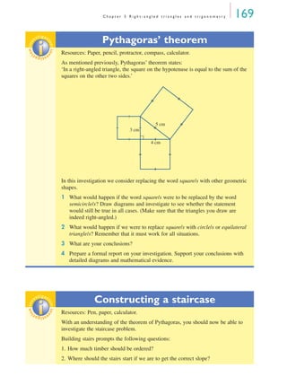 C h a p t e r 5 R i g h t - a n g l e d t r i a n g l e s a n d t r i g o n o m e t r y 169
Pythagoras’ theorem
Resources: Paper, pencil, protractor, compass, calculator.
As mentioned previously, Pythagoras’ theorem states:
‘In a right-angled triangle, the square on the hypotenuse is equal to the sum of the
squares on the other two sides.’
In this investigation we consider replacing the word square/s with other geometric
shapes.
1 What would happen if the word square/s were to be replaced by the word
semicircle/s? Draw diagrams and investigate to see whether the statement
would still be true in all cases. (Make sure that the triangles you draw are
indeed right-angled.)
2 What would happen if we were to replace square/s with circle/s or equilateral
triangle/s? Remember that it must work for all situations.
3 What are your conclusions?
4 Prepare a formal report on your investigation. Support your conclusions with
detailed diagrams and mathematical evidence.
Constructing a staircase
Resources: Pen, paper, calculator.
With an understanding of the theorem of Pythagoras, you should now be able to
investigate the staircase problem.
Building stairs prompts the following questions:
1. How much timber should be ordered?
2. Where should the stairs start if we are to get the correct slope?
inv
estigat
ioninv
estigat
ion
3 cm
4 cm
5 cm
inv
estigat
ioninv
estigat
ion
MQ Maths A Yr 11 - 05 Page 169 Wednesday, July 4, 2001 4:39 PM
 