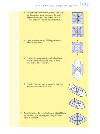 C h a p t e r 5 R i g h t - a n g l e d t r i a n g l e s a n d t r i g o n o m e t r y 171
c Valley fold the top, bottom, left and right sides
of the resulting shape in towards the centre,
opening each fold before making the next.
These folds will form the base of the box.
d Open two of the corner folds opposite each
other as indicated.
e Fold up the edges opposite each other (those
which already have centre folds) to make
one pair of the box’s sides.
f Fold in both other ends as shown, completing
the other two sides of the box.
2 With the base of the box completed, a lid could then
be fashioned from another piece of square paper
about 1 cm larger.
MQ Maths A Yr 11 - 05 Page 171 Wednesday, July 4, 2001 4:39 PM
 
