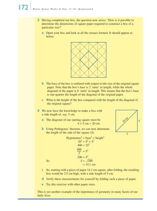 172 M a t h s Q u e s t M a t h s A Ye a r 1 1 f o r Q u e e n s l a n d
3 Having completed our box, the question now arises: ‘How is it possible to
determine the dimensions of square paper required to construct a box of a
particular size?’
a Open your box and look at all the creases formed. It should appear as
below.
b The base of the box is outlined with respect to the size of the original square
paper. Note that the box’s base is 2 ‘units’ in length, while the whole
diagonal of the paper is 8 ‘units’ in length. This means that the box’s base
is one-quarter the length of the diagonal of the original paper.
c What is the height of the box compared with the length of the diagonal of
the original square?
4 We now have the knowledge to make a box with
a side length of, say, 5 cm.
a The diagonal of our starting square must be
4 × 5 cm = 20 cm
b Using Pythagoras’ theorem, we can now determine
the length of the side of the square (S).
Hypotenuse2
= base2
+ height2
202
= S2
+ S2
400 = 2S2
= S2
200 = S2
So S =
= 14.1 cm
c So, starting with a piece of paper 14.1 cm square, after folding, the resulting
box would be 2.5 cm high, with a side length of 5 cm.
d Verify these measurements for yourself by folding such a piece of paper.
e Try this exercise with other paper sizes.
This is yet another example of the importance of geometry in many facets of our
daily lives.
S
S
20
cm
400
2
---------
200
MQ Maths A Yr 11 - 05 Page 172 Wednesday, July 4, 2001 4:39 PM
 