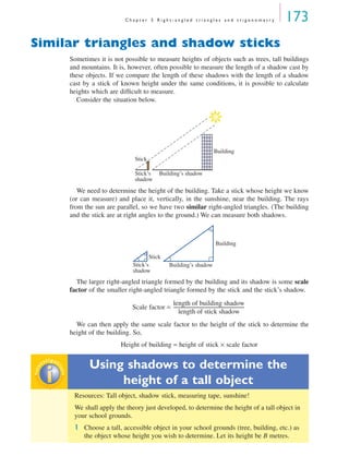 C h a p t e r 5 R i g h t - a n g l e d t r i a n g l e s a n d t r i g o n o m e t r y 173
Similar triangles and shadow sticks
Sometimes it is not possible to measure heights of objects such as trees, tall buildings
and mountains. It is, however, often possible to measure the length of a shadow cast by
these objects. If we compare the length of these shadows with the length of a shadow
cast by a stick of known height under the same conditions, it is possible to calculate
heights which are difﬁcult to measure.
Consider the situation below.
We need to determine the height of the building. Take a stick whose height we know
(or can measure) and place it, vertically, in the sunshine, near the building. The rays
from the sun are parallel, so we have two similar right-angled triangles. (The building
and the stick are at right angles to the ground.) We can measure both shadows.
The larger right-angled triangle formed by the building and its shadow is some scale
factor of the smaller right-angled triangle formed by the stick and the stick’s shadow.
Scale factor =
We can then apply the same scale factor to the height of the stick to determine the
height of the building. So,
Height of building = height of stick × scale factor
Using shadows to determine the
height of a tall object
Resources: Tall object, shadow stick, measuring tape, sunshine!
We shall apply the theory just developed, to determine the height of a tall object in
your school grounds.
1 Choose a tall, accessible object in your school grounds (tree, building, etc.) as
the object whose height you wish to determine. Let its height be B metres.
Building
Stick
Stick’s
shadow
Building’s shadow
Building
Stick
Stick’s
shadow
Building’s shadow
length of building shadow
length of stick shadow
--------------------------------------------------------------
inv
estigat
ioninv
estigat
ion
MQ Maths A Yr 11 - 05 Page 173 Wednesday, July 4, 2001 4:39 PM
 