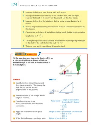 174 M a t h s Q u e s t M a t h s A Ye a r 1 1 f o r Q u e e n s l a n d
2 Measure the height of your shadow stick as S metres.
3 Place your shadow stick vertically in the sunshine near your tall object.
Measure the length of its shadow on the ground. Let this be s metres.
4 Measure the length of the building’s shadow on the ground. Let this be b
metres.
5 Draw a diagram representing this situation. Mark all known measurements on
the diagram.
6 Calculate the scale factor F (tall-object shadow length divided by stick shadow
length; that is, F = ).
7 The height of your tall object can then be determined by multiplying the height
of the stick by the scale factor; that is, B = S × F
8 Write up your activity, explaining all steps involved.
b
s
---
At the same time as a tree cast a shadow of 14 m,
a 168-cm-tall girl cast a shadow of 140 cm.
Find the height of the tree. Give the answer to
1 decimal place.
THINK WRITE
Identify the two similar triangles and
draw them separately. (We assume that
both the girl and the tree are
perpendicular to the ground.)
Identify the side of the triangle whose
length is required.
Calculate the scale factor.
Note: Measurements must be in the
same units.
Scale factor =
=
= 10
Apply the scale factor to the girl’s
height.
Height of tree = girl’s height × scale factor
= 1.68 m × 10
= 16.8 m
Write the ﬁnal answer, specifying units. Height of tree is 16.8 m
Shadow
(140 cm)
Sun’s rays
Girl
(168 cm)
14 metres
1
x
168 cm
140 cm 14 m
2
3
length of tree shadow
length of girl’s shadow
-------------------------------------------------------
14 m
1.4 m
-------------
4
5
7WORKEDExample
MQ Maths A Yr 11 - 05 Page 174 Wednesday, July 4, 2001 4:39 PM
 