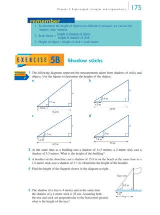 C h a p t e r 5 R i g h t - a n g l e d t r i a n g l e s a n d t r i g o n o m e t r y 175
Shadow sticks
1 The following diagrams represent the measurements taken from shadows of sticks and
objects. Use the ﬁgures to determine the heights of the objects.
a b
c d
2 At the same time as a building cast a shadow of 14.3 metres, a 2-metre stick cast a
shadow of 5.3 metres. What is the height of the building?
3 A boulder on the shoreline cast a shadow of 15.8 m on the beach at the same time as a
1.5-metre stick cast a shadow of 3.7 m. Determine the height of the boulder.
4 Find the height of the ﬂagpole shown in the diagram at right.
5 The shadow of a tree is 4 metres and at the same time
the shadow of a 1-metre stick is 25 cm. Assuming both
the tree and stick are perpendicular to the horizontal ground,
what is the height of the tree?
remember
1. To determine the height of objects too difﬁcult to measure, we can use the
‘shadow stick’ method.
2. Scale factor = .
3. Height of object = height of stick × scale factor.
length of shadow of object
length of shadow of stick
----------------------------------------------------------------
remember
5B
WORKED
Example
7
a
3.6 m
8.2 m
2.5 m
b
4.5 m
20 m
3.5 m
c
1.2 m
4.2 m
1.5 m
d
5.8 m
15 m
3 m
0.9 m
9 m
1m
Guy wire
MQ Maths A Yr 11 - 05 Page 175 Wednesday, July 4, 2001 4:39 PM
 