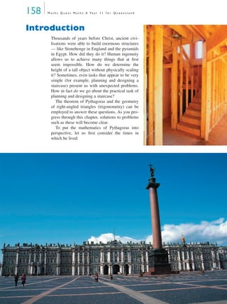 158 M a t h s Q u e s t M a t h s A Ye a r 1 1 f o r Q u e e n s l a n d
Introduction
Thousands of years before Christ, ancient civi-
lisations were able to build enormous structures
— like Stonehenge in England and the pyramids
in Egypt. How did they do it? Human ingenuity
allows us to achieve many things that at ﬁrst
seem impossible. How do we determine the
height of a tall object without physically scaling
it? Sometimes, even tasks that appear to be very
simple (for example, planning and designing a
staircase) present us with unexpected problems.
How in fact do we go about the practical task of
planning and designing a staircase?
The theorem of Pythagoras and the geometry
of right-angled triangles (trigonometry) can be
employed to answer these questions. As you pro-
gress through this chapter, solutions to problems
such as these will become clear.
To put the mathematics of Pythagoras into
perspective, let us ﬁrst consider the times in
which he lived.
MQ Maths A Yr 11 - 05 Page 158 Wednesday, July 4, 2001 4:39 PM
 