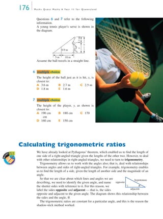 176 M a t h s Q u e s t M a t h s A Ye a r 1 1 f o r Q u e e n s l a n d
Questions 6 and 7 refer to the following
information.
A young tennis player’s serve is shown in
the diagram.
Assume the ball travels in a straight line.
6
The height of the ball just as it is hit, x, is
closest to:
A 3.6 m B 2.7 m C 2.5 m
D 1.8 m E 1.6 m
7
The height of the player, y, as shown is
closest to:
A 190 cm B 180 cm C 170
cm
D 160 cm E 150 cm
Calculating trigonometric ratios
We have already looked at Pythagoras’ theorem, which enabled us to ﬁnd the length of
one side of a right-angled triangle given the lengths of the other two. However, to deal
with other relationships in right-angled triangles, we need to turn to trigonometry.
Trigonometry allows us to work with the angles also; that is, deal with relationships
between angles and sides of right-angled triangles. For example, trigonometry enables
us to ﬁnd the length of a side, given the length of another side and the magnitude of an
angle.
So that we are clear about which lines and angles we are
describing, we need to identify the given angle, and name
the shorter sides with reference to it. For this reason, we
label the sides opposite and adjacent — that is, the sides
opposite and adjacent to the given angle. The diagram shows this relationship between
the sides and the angle, θ.
The trigonometric ratios are constant for a particular angle, and this is the reason the
shadow-stick method worked.
x
y1.1m
5 m 10 m
0.9 m
mmultiple choiceultiple choice
mmultiple choiceultiple choice
Work
SHEET 5.1
hypotenuse
opposite
adjacent
θ
MQ Maths A Yr 11 - 05 Page 176 Wednesday, July 4, 2001 4:39 PM
 