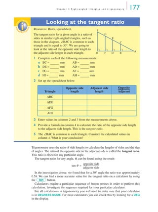 C h a p t e r 5 R i g h t - a n g l e d t r i a n g l e s a n d t r i g o n o m e t r y 177
Trigonometry uses the ratio of side lengths to calculate the lengths of sides and the size
of angles. The ratio of the opposite side to the adjacent side is called the tangent ratio.
This ratio is ﬁxed for any particular angle.
The tangent ratio for any angle, θ, can be found using the result:
In the investigation above, we found that for a 30° angle the ratio was approximately
0.58. We can ﬁnd a more accurate value for the tangent ratio on a calculator by using
the button.
Calculators require a particular sequence of button presses in order to perform this
calculation. Investigate the sequence required for your particular calculator.
For all calculations in trigonometry you will need to make sure that your calculator
is in DEGREES MODE. For most calculators you can check this by looking for a DEG
in the display.
Looking at the tangent ratio
Resources: Ruler, spreadsheet.
The tangent ratio for a given angle is a ratio of
sides in similar right-angled triangles, such as
those in the diagram. ∠BAC is common to each
triangle and is equal to 30°. We are going to
look at the ratio of the opposite side length to
the adjacent side length in each triangle.
1 Complete each of the following measurements.
a BC = mm AB = mm
b DE = mm AD = mm
c FG = mm AF = mm
d HI = mm AH = mm
2 Set up the spreadsheet below:
3 Enter values in columns 2 and 3 from the measurements above.
4 Provide a formula in column 4 to calculate the ratio of the opposite side length
to the adjacent side length. This is the tangent ratio.
5 The ∠BAC is common to each triangle. Consider the calculated values in
column 4. What is your conclusion?
inv
estigat
ioninv
estigat
ion
A
B
C
E
G
I
DFH
Triangle
Opposite side
length
Adjacent side
length
ABC
ADE
AFG
AHI
Opposite
Adjacent
-----------------------
tan θ
opposite side
adjacent side
-------------------------------=
tan
MQ Maths A Yr 11 - 05 Page 177 Wednesday, July 4, 2001 4:39 PM
 