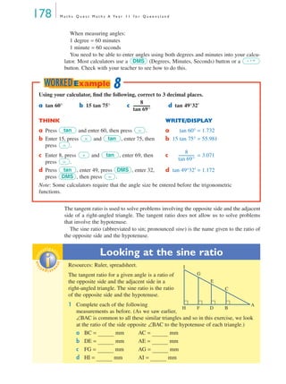 178 M a t h s Q u e s t M a t h s A Ye a r 1 1 f o r Q u e e n s l a n d
When measuring angles:
1 degree = 60 minutes
1 minute = 60 seconds
You need to be able to enter angles using both degrees and minutes into your calcu-
lator. Most calculators use a (Degrees, Minutes, Seconds) button or a
button. Check with your teacher to see how to do this.
The tangent ratio is used to solve problems involving the opposite side and the adjacent
side of a right-angled triangle. The tangent ratio does not allow us to solve problems
that involve the hypotenuse.
The sine ratio (abbreviated to sin; pronounced sine) is the name given to the ratio of
the opposite side and the hypotenuse.
Looking at the sine ratio
Resources: Ruler, spreadsheet.
The tangent ratio for a given angle is a ratio of
the opposite side and the adjacent side in a
right-angled triangle. The sine ratio is the ratio
of the opposite side and the hypotenuse.
1 Complete each of the following
measurements as before. (As we saw earlier,
∠BAC is common to all these similar triangles and so in this exercise, we look
at the ratio of the side opposite ∠BAC to the hypotenuse of each triangle.)
a BC = mm AC = mm
b DE = mm AE = mm
c FG = mm AG = mm
d HI = mm AI = mm
DMS ° ’ ”
Using your calculator, ﬁnd the following, correct to 3 decimal places.
a tan 60° b 15 tan 75° c d tan 49°32′
THINK WRITE/DISPLAY
a Press and enter 60, then press . a tan 60° = 1.732
b Enter 15, press and , enter 75, then
press .
b 15 tan 75° = 55.981
c Enter 8, press and , enter 69, then
press .
c = 3.071
d Press , enter 49, press , enter 32,
press , then press .
d tan 49°32′ = 1.172
Note: Some calculators require that the angle size be entered before the trigonometric
functions.
8
tan 69°
------------------
tan =
× tan
=
÷ tan
=
8
tan 69°
-----------------
tan DMS
DMS =
8WORKEDExample
inv
estigat
ioninv
estigat
ion
A
B
C
E
G
I
DFH
MQ Maths A Yr 11 - 05 Page 178 Wednesday, July 4, 2001 4:39 PM
 