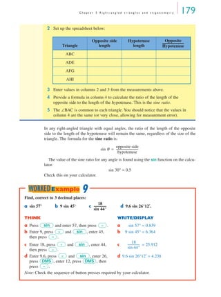 C h a p t e r 5 R i g h t - a n g l e d t r i a n g l e s a n d t r i g o n o m e t r y 179
In any right-angled triangle with equal angles, the ratio of the length of the opposite
side to the length of the hypotenuse will remain the same, regardless of the size of the
triangle. The formula for the sine ratio is:
The value of the sine ratio for any angle is found using the sin function on the calcu-
lator.
sin 30° = 0.5
Check this on your calculator.
2 Set up the spreadsheet below:
3 Enter values in columns 2 and 3 from the measurements above.
4 Provide a formula in column 4 to calculate the ratio of the length of the
opposite side to the length of the hypotenuse. This is the sine ratio.
5 The ∠BAC is common to each triangle. You should notice that the values in
column 4 are the same (or very close, allowing for measurement error).
Triangle
Opposite side
length
Hypotenuse
length
ABC
ADE
AFG
AHI
Opposite
Hypotenuse
------------------------------
sin θ
opposite side
hypotenuse
-------------------------------=
Find, correct to 3 decimal places:
a sin 57° b 9 sin 45° c d 9.6 sin 26°12′.
THINK WRITE/DISPLAY
a Press and enter 57, then press . a sin 57° = 0.839
b Enter 9, press and , enter 45,
then press .
b 9 sin 45° = 6.364
c Enter 18, press and , enter 44,
then press .
c = 25.912
d Enter 9.6, press and , enter 26,
press , enter 12, press , then
press .
d 9.6 sin 26°12′ = 4.238
Note: Check the sequence of button presses required by your calculator.
18
sin 44°
-----------------
sin =
× sin
=
÷ sin
=
18
sin 44°
-----------------
× sin
DMS DMS
=
9WORKEDExample
MQ Maths A Yr 11 - 05 Page 179 Wednesday, July 4, 2001 4:39 PM
 
