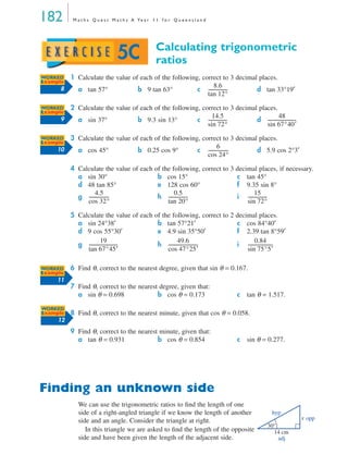 182 M a t h s Q u e s t M a t h s A Ye a r 1 1 f o r Q u e e n s l a n d
Calculating trigonometric
ratios
1 Calculate the value of each of the following, correct to 3 decimal places.
2 Calculate the value of each of the following, correct to 3 decimal places.
3 Calculate the value of each of the following, correct to 3 decimal places.
4 Calculate the value of each of the following, correct to 3 decimal places, if necessary.
5 Calculate the value of each of the following, correct to 2 decimal places.
6 Find θ, correct to the nearest degree, given that sin θ = 0.167.
7 Find θ, correct to the nearest degree, given that:
8 Find θ, correct to the nearest minute, given that cos θ = 0.058.
9 Find θ, correct to the nearest minute, given that:
Finding an unknown side
We can use the trigonometric ratios to ﬁnd the length of one
side of a right-angled triangle if we know the length of another
side and an angle. Consider the triangle at right.
In this triangle we are asked to ﬁnd the length of the opposite
side and have been given the length of the adjacent side.
a tan 57° b 9 tan 63° c d tan 33°19′
a sin 37° b 9.3 sin 13° c d
a cos 45° b 0.25 cos 9° c d 5.9 cos 2°3′
a sin 30° b cos 15° c tan 45°
d 48 tan 85° e 128 cos 60° f 9.35 sin 8°
g h i
a sin 24°38′ b tan 57°21′ c cos 84°40′
d 9 cos 55°30′ e 4.9 sin 35°50′ f 2.39 tan 8°59′
g h i
a sin θ = 0.698 b cos θ = 0.173 c tan θ = 1.517.
a tan θ = 0.931 b cos θ = 0.854 c sin θ = 0.277.
5C
WORKED
Example
8
8.6
tan 12°
-----------------
WORKED
Example
9
14.5
sin 72°
-----------------
48
sin 67°40′
-------------------------
WORKED
Example
10
6
cos 24°
------------------
4.5
cos 32°
------------------
0.5
tan 20°
-----------------
15
sin 72°
-----------------
19
tan 67°45′
-------------------------
49.6
cos 47°25′
--------------------------
0.84
sin 75°5′
----------------------
WORKED
Example
11
WORKED
Example
12
hyp
opp
adj
14 cm
30°
x
MQ Maths A Yr 11 - 05 Page 182 Wednesday, July 4, 2001 4:39 PM
 
