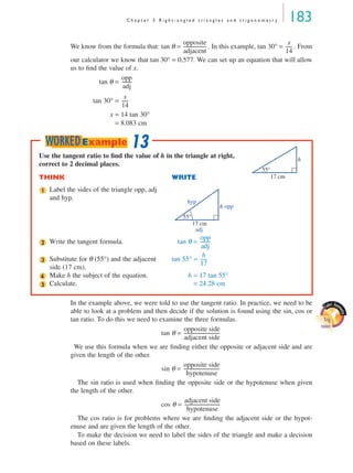 C h a p t e r 5 R i g h t - a n g l e d t r i a n g l e s a n d t r i g o n o m e t r y 183
We know from the formula that: tan θ = . In this example, tan 30° = . From
our calculator we know that tan 30° = 0.577. We can set up an equation that will allow
us to ﬁnd the value of x.
tan θ =
tan 30° =
x = 14 tan 30°
= 8.083 cm
In the example above, we were told to use the tangent ratio. In practice, we need to be
able to look at a problem and then decide if the solution is found using the sin, cos or
tan ratio. To do this we need to examine the three formulas.
tan θ =
We use this formula when we are ﬁnding either the opposite or adjacent side and are
given the length of the other.
sin θ =
The sin ratio is used when ﬁnding the opposite side or the hypotenuse when given
the length of the other.
cos θ =
The cos ratio is for problems where we are ﬁnding the adjacent side or the hypot-
enuse and are given the length of the other.
To make the decision we need to label the sides of the triangle and make a decision
based on these labels.
opposite
adjacent
--------------------
x
14
------
opp
adj
---------
x
14
------
Use the tangent ratio to ﬁnd the value of h in the triangle at right,
correct to 2 decimal places.
THINK WRITE
Label the sides of the triangle opp, adj
and hyp.
Write the tangent formula. tan θ =
Substitute for θ (55°) and the adjacent
side (17 cm).
tan 55° =
Make h the subject of the equation. h = 17 tan 55°
Calculate. = 24.28 cm
17 cm
55°
h
1
hyp
opp
adj
17 cm
55°
h
2
opp
adj
---------
3
h
17
------
4
5
13WORKEDExample
Cabri Geo
metry
Trig
ratios
opposite side
adjacent side
-------------------------------
opposite side
hypotenuse
-------------------------------
adjacent side
hypotenuse
-------------------------------
MQ Maths A Yr 11 - 05 Page 183 Wednesday, July 4, 2001 4:39 PM
 