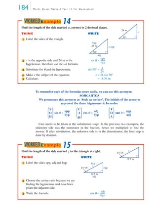 184 M a t h s Q u e s t M a t h s A Ye a r 1 1 f o r Q u e e n s l a n d
To remember each of the formulas more easily, we can use this acronym:
SOHCAHTOA
We pronounce this acronym as ‘Sock ca toe her’. The initials of the acronym
represent the three trigonometric formulas.
sin θ = cos θ = tan θ =
Care needs to be taken at the substitution stage. In the previous two examples, the
unknown side was the numerator in the fraction, hence we multiplied to ﬁnd the
answer. If after substitution, the unknown side is in the denominator, the ﬁnal step is
done by division.
Find the length of the side marked x, correct to 2 decimal places.
THINK WRITE
Label the sides of the triangle.
x is the opposite side and 24 m is the
hypotenuse, therefore use the sin formula.
sin θ =
Substitute for θ and the hypotenuse. sin 50° =
Make x the subject of the equation. x = 24 sin 50°
Calculate. = 18.39 m
24 m
50°
x
1
hyp
opp
adj
24 m
50°
x
2
opp
hyp
---------
3
x
24
------
4
5
14WORKEDExample
S
O
H 
 
 
 
opp
hyp
---------
C
A
H 
 
 
 
adj
hyp
---------
T
O
A 
 
 
 
opp
adj
---------
Find the length of the side marked z in the triangle at right.
THINK WRITE
Label the sides opp, adj and hyp.
Choose the cosine ratio because we are
ﬁnding the hypotenuse and have been
given the adjacent side.
Write the formula. cos θ =
12.5 m
23°15'
z
1
opp
hyp
adj
12.5 m
23°15'
z
2
3
adj
hyp
---------
15WORKEDExample
MQ Maths A Yr 11 - 05 Page 184 Wednesday, July 4, 2001 4:39 PM
 
