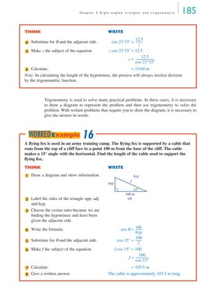 C h a p t e r 5 R i g h t - a n g l e d t r i a n g l e s a n d t r i g o n o m e t r y 185
Trigonometry is used to solve many practical problems. In these cases, it is necessary
to draw a diagram to represent the problem and then use trigonometry to solve the
problem. With written problems that require you to draw the diagram, it is necessary to
give the answer in words.
THINK WRITE
Substitute for θ and the adjacent side. cos 23°15′ =
Make z the subject of the equation. z cos 23°15′ = 12.5
z =
Calculate. = 13.60 m
Note: In calculating the length of the hypotenuse, the process will always involve division
by the trigonometric function.
4
12.5
z
----------
5
12.5
cos 23°15′
--------------------------
6
A ﬂying fox is used in an army training camp. The ﬂying fox is supported by a cable that
runs from the top of a cliff face to a point 100 m from the base of the cliff. The cable
makes a 15° angle with the horizontal. Find the length of the cable used to support the
ﬂying fox.
THINK WRITE
Draw a diagram and show information.
Label the sides of the triangle opp, adj
and hyp.
Choose the cosine ratio because we are
ﬁnding the hypotenuse and have been
given the adjacent side.
Write the formula. cos θ =
Substitute for θ and the adjacent side. cos 15° =
Make f the subject of the equation. f cos 15° = 100
f =
Calculate. = 103.5 m
Give a written answer. The cable is approximately 103.5 m long.
1
15°
100 m
opp
hyp
adj
f
2
3
4
adj
hyp
---------
5
100
f
---------
6
100
cos 15°
------------------
7
8
16WORKEDExample
MQ Maths A Yr 11 - 05 Page 185 Wednesday, July 4, 2001 4:39 PM
 