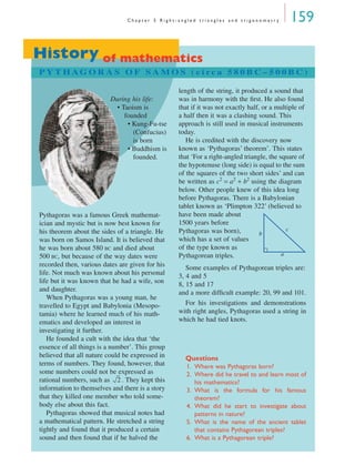 C h a p t e r 5 R i g h t - a n g l e d t r i a n g l e s a n d t r i g o n o m e t r y 159
History of mathematics
P Y T H AG O R A S O F S A M O S ( c i rc a 5 8 0 B C – 5 0 0 B C )
During his life:
• Taoism is
founded
• Kung-Fu-tse
(Confucius)
is born
• Buddhism is
founded.
Pythagoras was a famous Greek mathemat-
ician and mystic but is now best known for
his theorem about the sides of a triangle. He
was born on Samos Island. It is believed that
he was born about 580 BC and died about
500 BC, but because of the way dates were
recorded then, various dates are given for his
life. Not much was known about his personal
life but it was known that he had a wife, son
and daughter.
When Pythagoras was a young man, he
travelled to Egypt and Babylonia (Mesopo-
tamia) where he learned much of his math-
ematics and developed an interest in
investigating it further.
He founded a cult with the idea that ‘the
essence of all things is a number’. This group
believed that all nature could be expressed in
terms of numbers. They found, however, that
some numbers could not be expressed as
rational numbers, such as . They kept this
information to themselves and there is a story
that they killed one member who told some-
body else about this fact.
Pythagoras showed that musical notes had
a mathematical pattern. He stretched a string
tightly and found that it produced a certain
sound and then found that if he halved the
length of the string, it produced a sound that
was in harmony with the ﬁrst. He also found
that if it was not exactly half, or a multiple of
a half then it was a clashing sound. This
approach is still used in musical instruments
today.
He is credited with the discovery now
known as ‘Pythagoras’ theorem’. This states
that ‘For a right-angled triangle, the square of
the hypotenuse (long side) is equal to the sum
of the squares of the two short sides’ and can
be written as c2
= a2
+ b2
using the diagram
below. Other people knew of this idea long
before Pythagoras. There is a Babylonian
tablet known as ‘Plimpton 322’ (believed to
have been made about
1500 years before
Pythagoras was born),
which has a set of values
of the type known as
Pythagorean triples.
Some examples of Pythagorean triples are:
3, 4 and 5
8, 15 and 17
and a more difﬁcult example: 20, 99 and 101.
For his investigations and demonstrations
with right angles, Pythagoras used a string in
which he had tied knots.
Questions
1. Where was Pythagoras born?
2. Where did he travel to and learn most of
his mathematics?
3. What is the formula for his famous
theorem?
4. What did he start to investigate about
patterns in nature?
5. What is the name of the ancient tablet
that contains Pythagorean triples?
6. What is a Pythagorean triple?
2
a
b
c
MQ Maths A Yr 11 - 05 Page 159 Wednesday, July 4, 2001 4:39 PM
 