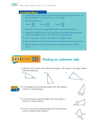 186 M a t h s Q u e s t M a t h s A Ye a r 1 1 f o r Q u e e n s l a n d
Finding an unknown side
1 Label the sides of each of the following triangles, with respect to the angle marked
with the pronumeral.
a b c
2 Use the tangent ratio to ﬁnd the length of the side marked x
(correct to 1 decimal place).
3 Use the sine ratio to ﬁnd the length of the side marked a
(correct to 2 decimal places).
4 Use the cosine ratio to ﬁnd the length of the side marked d
(correct to nearest whole number).
remember
1. Trigonometry can be used to ﬁnd a side in a right-angled triangle when we are
given the length of one side and the size of an angle.
2. The trig formulas are:
sin θ = cos θ = tan θ =
3. Take care to choose the correct trigonometric ratio for each question.
4. Substitute carefully and note the change in the calculation, depending upon
whether the unknown side is in the numerator or denominator.
5. Before using your calculator, check that it is in degrees mode.
6. Be sure that you know how to enter degrees and minutes into your calculator.
7. Written problems will require you to draw a diagram and give a written
answer.
opp
hyp
---------
adj
hyp
---------
opp
adj
---------
remember
5D
θ
α
γ
WORKED
Example
13
51 mm
71°
x
13 m
23°
a
35 cm
31°
d
MQ Maths A Yr 11 - 05 Page 186 Wednesday, July 4, 2001 4:39 PM
 