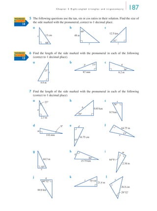 C h a p t e r 5 R i g h t - a n g l e d t r i a n g l e s a n d t r i g o n o m e t r y 187
5 The following questions use the tan, sin or cos ratios in their solution. Find the size of
the side marked with the pronumeral, correct to 1 decimal place.
a b c
6 Find the length of the side marked with the pronumeral in each of the following
(correct to 1 decimal place).
a b c
7 Find the length of the side marked with the pronumeral in each of the following
(correct to 1 decimal place).
a b c
d e f
g h i
j k l
WORKED
Example
14
68°
13 cmx
49°
48 m
y
41°
12.5 km
z
WORKED
Example
15
21°
4.8 m
t
77°
87 mm
p
36°
8.2 m
q
23°
2.3 m
a
39°
0.85 kmb
76°
8.5 km
x
116 mm
9°
m
16.75 cm
11°
d
13°
64.75 m
x
83°
44.3 m
x
20°
15.75 km
g
2.34 m
84°9'
m
84.6 km
60°32'
q
21.4 m
75°19't
26.8 cm
29°32'
r
MQ Maths A Yr 11 - 05 Page 187 Wednesday, July 4, 2001 4:39 PM
 