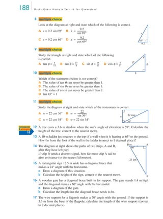 188 M a t h s Q u e s t M a t h s A Ye a r 1 1 f o r Q u e e n s l a n d
8
Look at the diagram at right and state which of the following is correct.
9
Study the triangle at right and state which of the following
is correct.
10
Which of the statements below is not correct?
A The value of tan θ can never be greater than 1.
B The value of sin θ can never be greater than 1.
C The value of cos θ can never be greater than 1.
D tan 45° = 1
11
Study the diagram at right and state which of the statements is correct.
12 A tree casts a 3.6 m shadow when the sun’s angle of elevation is 59°. Calculate the
height of the tree, correct to the nearest metre.
13 A 10-m ladder just reaches to the top of a wall when it is leaning at 65° to the ground.
How far from the foot of the wall is the ladder (correct to 1 decimal place)?
14 The diagram at right shows the paths of two ships, A and B,
after they have left port.
If ship B sends a distress signal, how far must ship A sail to
give assistance (to the nearest kilometre).
15 A rectangular sign 13.5 m wide has a diagonal brace that
makes a 24° angle with the horizontal.
a Draw a diagram of this situation.
b Calculate the height of the sign, correct to the nearest metre.
16 A wooden gate has a diagonal brace built in for support. The gate stands 1.4 m high
and the diagonal makes a 60° angle with the horizontal.
a Draw a diagram of the gate.
b Calculate the length that the diagonal brace needs to be.
17 The wire support for a ﬂagpole makes a 70° angle with the ground. If the support is
3.3 m from the base of the ﬂagpole, calculate the length of the wire support (correct
to 2 decimal places).
A x = 9.2 sin 69° B
C x = 9.2 cos 69° D
A tan φ = B tan φ = C sin φ = D cos φ =
A w = 22 cos 36° B
C w = 22 cos 54° D w = 22 sin 54°
mmultiple choiceultiple choice
69°
9.2
x
x
9.2
sin 69°
-----------------=
x
9.2
cos 69°
------------------=
mmultiple choiceultiple choice
17
15
8
φ
8
15
------
15
8
------
15
17
------
8
17
------
mmultiple choiceultiple choice
mmultiple choiceultiple choice
36°
22 mm
w
w
22
sin 36°
-----------------=
WORKED
Example
16
60°
Port
23 km
A
B
MQ Maths A Yr 11 - 05 Page 188 Wednesday, July 4, 2001 4:39 PM
 
