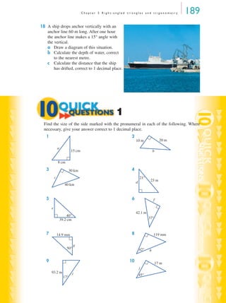 C h a p t e r 5 R i g h t - a n g l e d t r i a n g l e s a n d t r i g o n o m e t r y 189
18 A ship drops anchor vertically with an
anchor line 60 m long. After one hour
the anchor line makes a 15° angle with
the vertical.
a Draw a diagram of this situation.
b Calculate the depth of water, correct
to the nearest metre.
c Calculate the distance that the ship
has drifted, correct to 1 decimal place.
Find the size of the side marked with the pronumeral in each of the following. Where
necessary, give your answer correct to 1 decimal place.
1 2
3 4
5 6
7 8
9 10
1
15 cm
8 cm
a
10 m 20 m
b
30 km
40 km
c 21°
23 md
40°
39.2 cm
e
37°
42.1 m
f
50°
14.9 mm
g
42°
119 mm
h
17°
93.2 m i 45°
17 m
j
MQ Maths A Yr 11 - 05 Page 189 Wednesday, July 4, 2001 4:39 PM
 