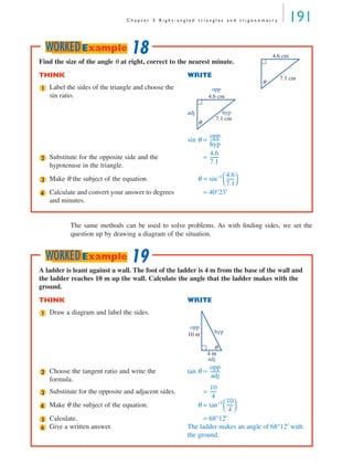 C h a p t e r 5 R i g h t - a n g l e d t r i a n g l e s a n d t r i g o n o m e t r y 191
The same methods can be used to solve problems. As with ﬁnding sides, we set the
question up by drawing a diagram of the situation.
Find the size of the angle θ at right, correct to the nearest minute.
THINK WRITE
Label the sides of the triangle and choose the
sin ratio.
sin θ =
Substitute for the opposite side and the
hypotenuse in the triangle.
=
Make θ the subject of the equation. θ = sin−1
Calculate and convert your answer to degrees
and minutes.
= 40°23′
4.6 cm
7.1 cm
θ
1 opp
hypadj
4.6 cm
7.1 cm
θ
opp
hyp
---------
2
4.6
7.1
-------
3
4.6
7.1
-------
 
 
4
18WORKEDExample
A ladder is leant against a wall. The foot of the ladder is 4 m from the base of the wall and
the ladder reaches 10 m up the wall. Calculate the angle that the ladder makes with the
ground.
THINK WRITE
Draw a diagram and label the sides.
Choose the tangent ratio and write the
formula.
tan θ =
Substitute for the opposite and adjacent sides. =
Make θ the subject of the equation. θ = tan−1
Calculate. = 68°12′
Give a written answer. The ladder makes an angle of 68°12′ with
the ground.
1
4 m
10 m
adj
opp
hyp
θ
2
opp
adj
---------
3
10
4
------
4
10
4
------
 
 
5
6
19WORKEDExample
MQ Maths A Yr 11 - 05 Page 191 Wednesday, July 4, 2001 4:39 PM
 