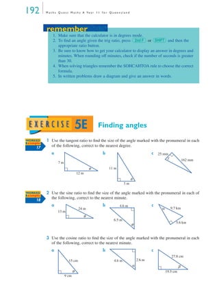 192 M a t h s Q u e s t M a t h s A Ye a r 1 1 f o r Q u e e n s l a n d
Finding angles
1 Use the tangent ratio to ﬁnd the size of the angle marked with the pronumeral in each
of the following, correct to the nearest degree.
a b c
2 Use the sine ratio to ﬁnd the size of the angle marked with the pronumeral in each of
the following, correct to the nearest minute.
a b c
3 Use the cosine ratio to ﬁnd the size of the angle marked with the pronumeral in each
of the following, correct to the nearest minute.
a b c
remember
1. Make sure that the calculator is in degrees mode.
2. To ﬁnd an angle given the trig ratio, press or and then the
appropriate ratio button.
3. Be sure to know how to get your calculator to display an answer in degrees and
minutes. When rounding off minutes, check if the number of seconds is greater
than 30.
4. When solving triangles remember the SOHCAHTOA rule to choose the correct
formula.
5. In written problems draw a diagram and give an answer in words.
2nd F SHIFT
remember
5E
WORKED
Example
17
7 m
12 m
θ 11 m
3 m
φ
25 mm
162 mm
γ
WORKED
Example
18
24 m
13 m
θ
4.6 m
6.5 m
θ
9.7 km
5.6 km
α
15 cm
9 cm
θ
2.6 m4.6 m
α
27.8 cm
19.5 cm
β
MQ Maths A Yr 11 - 05 Page 192 Wednesday, July 4, 2001 4:39 PM
 