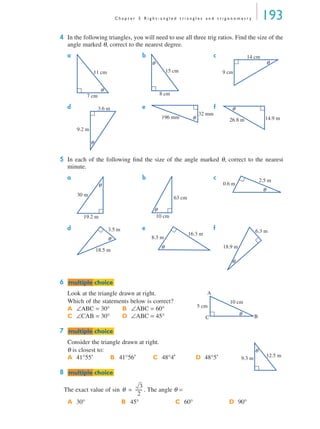 C h a p t e r 5 R i g h t - a n g l e d t r i a n g l e s a n d t r i g o n o m e t r y 193
4 In the following triangles, you will need to use all three trig ratios. Find the size of the
angle marked θ, correct to the nearest degree.
a b c
d e f
5 In each of the following ﬁnd the size of the angle marked θ, correct to the nearest
minute.
a b c
d e f
6
Look at the triangle drawn at right.
Which of the statements below is correct?
7
Consider the triangle drawn at right.
θ is closest to:
8
The exact value of sin . The angle θ =
A ∠ABC = 30° B ∠ABC = 60°
C ∠CAB = 30° D ∠ABC = 45°
A 41°55′ B 41°56′ C 48°4′ D 48°5′
A 30° B 45° C 60° D 90°
7 cm
11 cm
θ
15 cm
8 cm
θ
14 cm
9 cm
θ
3.6 m
9.2 m
θ
196 mm
32 mm
θ 14.9 m26.8 m
θ
30 m
19.2 m
θ
10 cm
63 cm
θ
2.5 m
0.6 m
θ
3.5 m
18.5 m
θ
16.3 m
8.3 m
θ
6.3 m
18.9 m
θ
mmultiple choiceultiple choice
10 cm
5 cm
A
BC
θ
mmultiple choiceultiple choice
12.5 m
9.3 m
θ
mmultiple choiceultiple choice
θ
3
2
-------=
MQ Maths A Yr 11 - 05 Page 193 Wednesday, July 4, 2001 4:39 PM
 