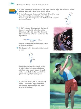 194 M a t h s Q u e s t M a t h s A Ye a r 1 1 f o r Q u e e n s l a n d
9 A 10-m ladder leans against a wall 6 m high. Find the angle that the ladder makes
with the horizontal, correct to the nearest degree.
10 A kite is ﬂying on a 40-m string. The kite is ﬂying 10 m away
from the vertical as shown in the ﬁgure at right.
Find the angle the string makes with the horizontal, correct to
the nearest minute.
11 A ship’s compass shows a course due east of
the port from which it sails. After sailing
10 nautical miles, it is found that the ship is
1.5 nautical miles off course as shown in the
ﬁgure below.
Find the error in the compass reading, correct
to the nearest minute.
12 The diagram below shows a footballer’s shot
at goal.
By dividing the isosceles triangle in half
in order to form a right-angled triangle,
calculate, to the nearest degree, the angle
within which the footballer must kick to
get the ball to go between the posts.
13 A golfer hits the ball 250 m, but 20 m off
centre. Calculate the angle at which the
ball deviated from a straight line, correct
to the nearest minute.
WORKED
Example
19
40 m
10 m
kite
10 nm
Port
1.5 nm
7 m
30 m
MQ Maths A Yr 11 - 05 Page 194 Wednesday, July 4, 2001 4:39 PM
 