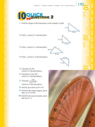 C h a p t e r 5 R i g h t - a n g l e d t r i a n g l e s a n d t r i g o n o m e t r y 195
1 Find the length of the hypotenuse in the triangle at right.
2 Find x, correct to 1 decimal place.
3 Find y, correct to 1 decimal place.
4 Find z, correct to 3 decimal places.
5 Calculate sin 56°,
correct to 4 decimal places.
6 Calculate 9.2 tan 50°,
correct to 2 decimal places.
7 Calculate ,
correct to 2 decimal places.
8 Find θ, given that sin θ = 0.5.
9 Find θ to the nearest degree, given
that cos θ = 0.299.
10 Find θ to the nearest minute, given
that tan θ = 2.
2
12 cm
5 cm
12 cm
12 cm
x
30 cm
20 cm
y
3.7 m
7.4 m
z
132
cos 8°45′
-----------------------
MQ Maths A Yr 11 - 05 Page 195 Wednesday, July 4, 2001 4:39 PM
 