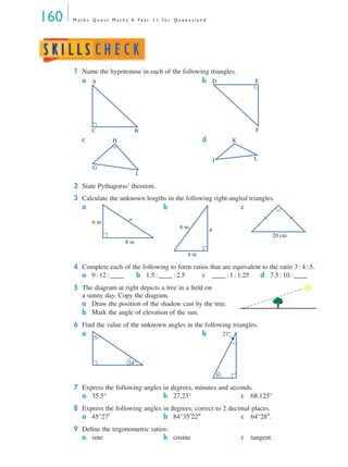 160 M a t h s Q u e s t M a t h s A Ye a r 1 1 f o r Q u e e n s l a n d
1 Name the hypotenuse in each of the following triangles.
a b
c d
2 State Pythagoras’ theorem.
3 Calculate the unknown lengths in the following right-angled triangles.
a b c
4 Complete each of the following to form ratios that are equivalent to the ratio 3 : 4 : 5.
a 9 : 12 : ____ b 1.5 : ____ : 2.5 c ____ : 1 : 1.25 d 7.5 : 10 : ____
5 The diagram at right depicts a tree in a ﬁeld on
a sunny day. Copy the diagram.
a Draw the position of the shadow cast by the tree.
b Mark the angle of elevation of the sun.
6 Find the value of the unknown angles in the following triangles.
a b
7 Express the following angles in degrees, minutes and seconds.
a 35.5° b 27.23° c 68.125°
8 Express the following angles in degrees, correct to 2 decimal places.
a 45°27′ b 84°35′22″ c 64°28″.
9 Deﬁne the trigonometric ratios:
a sine b cosine c tangent.
C
A
B
ED
F
H
G
I
K
J L
6 m
8 m
a
6 m
4 m
b
20 cm
a
34°
b
27°
MQ Maths A Yr 11 - 05 Page 160 Wednesday, July 4, 2001 4:39 PM
 