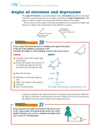 196 M a t h s Q u e s t M a t h s A Ye a r 1 1 f o r Q u e e n s l a n d
Angles of elevation and depression
The angle of elevation is measured upwards from a horizontal and refers to the angle
at which we need to look up to see an object. Similarly, the angle of depression is the
angle at which we need to look down from the horizontal to see an object.
We are able to use the angles of elevation and depression to calculate the heights and
distances of objects that would otherwise be difﬁcult to measure.
In practical situations, the angle of elevation is measured using a clinometer. Therefore,
the angle of elevation is measured from a person’s height at eye level. For this reason,
the height at eye level must be added to the calculated answer.
Angle of elevation
Horizontal
Angle of depression
Horizontal
From a point 50 m from the foot of a building, the angle of elevation
to the top of the building is measured as 40°.
Calculate the height, h, of the building, correct to the nearest metre.
THINK WRITE
Label the sides of the triangle opp,
adj and hyp.
Choose the tangent ratio because we
are ﬁnding the opposite side and
have been given the adjacent side.
Write the formula. tan θ =
Substitute for θ and the adjacent
side.
tan 40° =
Make h the subject of the equation. h = 50 tan 40°
Calculate. = 42 m
Give a written answer. The height of the building is approximately 42 m.
50 m
40°
h
1
50 m
40°
hyp
opp
h
adj
2
3
opp
adj
---------
4 h
50
------
5
6
7
20WORKEDExample
Bryan measures the angle of elevation to the top of a tree
as 64°, from a point 10 m from the foot of the tree. If the
height of Bryan’s eyes is 1.6 m, calculate the height of the
tree, correct to 1 decimal place.
10 m 1.6 m
64°
21WORKEDExample
MQ Maths A Yr 11 - 05 Page 196 Wednesday, July 4, 2001 4:39 PM
 
