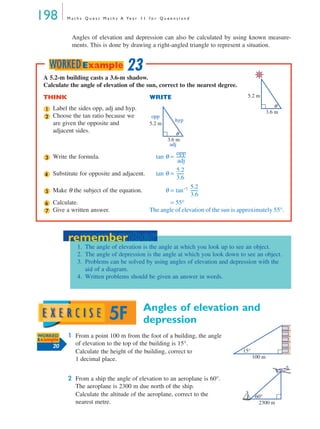 198 M a t h s Q u e s t M a t h s A Ye a r 1 1 f o r Q u e e n s l a n d
Angles of elevation and depression can also be calculated by using known measure-
ments. This is done by drawing a right-angled triangle to represent a situation.
Angles of elevation and
depression
1 From a point 100 m from the foot of a building, the angle
of elevation to the top of the building is 15°.
Calculate the height of the building, correct to
1 decimal place.
2 From a ship the angle of elevation to an aeroplane is 60°.
The aeroplane is 2300 m due north of the ship.
Calculate the altitude of the aeroplane, correct to the
nearest metre.
A 5.2-m building casts a 3.6-m shadow.
Calculate the angle of elevation of the sun, correct to the nearest degree.
THINK WRITE
Label the sides opp, adj and hyp.
Choose the tan ratio because we
are given the opposite and
adjacent sides.
Write the formula. tan θ =
Substitute for opposite and adjacent. tan θ =
Make θ the subject of the equation. θ = tan−1
Calculate. = 55°
Give a written answer. The angle of elevation of the sun is approximately 55°.
θ
3.6 m
5.2 m
1
θ
3.6 m
adj
hyp
opp
5.2 m
2
3
opp
adj
---------
4
5.2
3.6
-------
5
5.2
3.6
-------
6
7
23WORKEDExample
remember
1. The angle of elevation is the angle at which you look up to see an object.
2. The angle of depression is the angle at which you look down to see an object.
3. Problems can be solved by using angles of elevation and depression with the
aid of a diagram.
4. Written problems should be given an answer in words.
remember
5F
WORKED
Example
20
100 m
15°
60°
2300 m
MQ Maths A Yr 11 - 05 Page 198 Wednesday, July 4, 2001 4:39 PM
 