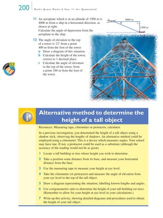 200 M a t h s Q u e s t M a t h s A Ye a r 1 1 f o r Q u e e n s l a n d
11 An aeroplane which is at an altitude of 1500 m is
4000 m from a ship in a horizontal direction, as
shown at right.
Calculate the angle of depression from the
aeroplane to the ship.
12 The angle of elevation to the top
of a tower is 12° from a point
400 m from the foot of the tower.
a Draw a diagram of this situation.
b Calculate the height of the tower,
correct to 1 decimal place.
c Calculate the angle of elevation
to the top of the tower, from
a point 100 m from the foot of
the tower.
Alternative method to determine the
height of a tall object
Resources: Measuring tape, clinometer or protractor, calculator.
In a previous investigation, you determined the height of a tall object using a
shadow stick, observing the lengths of shadows. An alternative method could be
employed using a clinometer. This is a device which measures angles. Your school
may have one. If not, a protractor could be used as a substitute (although the
accuracy of the reading would not be as great).
1 Locate a tall building or tree whose height you wish to determine.
2 Take a position some distance from its base, and measure your horizontal
distance from the base.
3 Use the measuring tape to measure your height at eye level.
4 Take the clinometer (or protractor) and measure the angle of elevation from
your eye level to the top of the tall object.
5 Draw a diagram representing the situation, labelling known lengths and angles.
6 Use a trigonometric ratio to determine the height of your tall building (or tree).
(Remember to allow for your height at eye level in your calculations.)
7 Write up this activity, showing detailed diagrams and procedures used to obtain
the height of your tall object.
θ
1500 m
4000 m
Work
SHEET 5.2
inv
estigat
ioninv
estigat
ion
MQ Maths A Yr 11 - 05 Page 200 Wednesday, July 4, 2001 4:39 PM
 