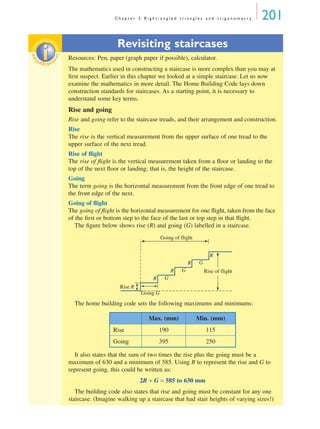 C h a p t e r 5 R i g h t - a n g l e d t r i a n g l e s a n d t r i g o n o m e t r y 201
Revisiting staircases
Resources: Pen, paper (graph paper if possible), calculator.
The mathematics used in constructing a staircase is more complex than you may at
ﬁrst suspect. Earlier in this chapter we looked at a simple staircase. Let us now
examine the mathematics in more detail. The Home Building Code lays down
construction standards for staircases. As a starting point, it is necessary to
understand some key terms.
Rise and going
Rise and going refer to the staircase treads, and their arrangement and construction.
Rise
The rise is the vertical measurement from the upper surface of one tread to the
upper surface of the next tread.
Rise of ﬂight
The rise of ﬂight is the vertical measurement taken from a ﬂoor or landing to the
top of the next ﬂoor or landing; that is, the height of the staircase.
Going
The term going is the horizontal measurement from the front edge of one tread to
the front edge of the next.
Going of ﬂight
The going of ﬂight is the horizontal measurement for one ﬂight, taken from the face
of the ﬁrst or bottom step to the face of the last or top step in that ﬂight.
The ﬁgure below shows rise (R) and going (G) labelled in a staircase.
The home building code sets the following maximums and minimums:
It also states that the sum of two times the rise plus the going must be a
maximum of 630 and a minimum of 585. Using R to represent the rise and G to
represent going, this could be written as:
2R + G = 585 to 630 mm
The building code also states that rise and going must be constant for any one
staircase. (Imagine walking up a staircase that had stair heights of varying sizes!)
inv
estigat
ioninv
estigat
ion
Rise R
Rise of flight
Going of flight
R
Going G
G
R G
R G
R
Max. (mm) Min. (mm)
Rise 190 115
Going 395 250
MQ Maths A Yr 11 - 05 Page 201 Friday, July 6, 2001 8:50 AM
 
