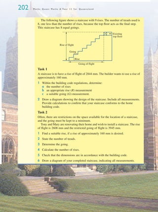 202 M a t h s Q u e s t M a t h s A Ye a r 1 1 f o r Q u e e n s l a n d
The following ﬁgure shows a staircase with 9 rises. The number of treads used is
8, one less than the number of rises, because the top ﬂoor acts as the ﬁnal step.
This staircase has 8 equal goings.
Task 1
A staircase is to have a rise of ﬂight of 2844 mm. The builder wants to use a rise of
approximately 160 mm.
1 Within the building code regulations, determine:
a the number of rises
b an appropriate rise (R) measurement
c a suitable going (G) measurement.
2 Draw a diagram showing the design of the staircase. Include all measurements.
Provide calculations to conﬁrm that your staircase conforms to the home
building code.
Task 2
Often, there are restrictions on the space available for the location of a staircase,
and the going must be kept to a minimum.
Tony and Mary are renovating their home and wish to install a staircase. The rise
of ﬂight is 2608 mm and the restricted going of ﬂight is 3945 mm.
1 Find a suitable rise, if a rise of approximately 160 mm is desired.
2 State the number of treads.
3 Determine the going.
4 Calculate the number of rises.
5 Check that the dimensions are in accordance with the building code.
6 Draw a diagram of your completed staircase, indicating all measurements.
Going
Going of flight
Rise of flight
Existing
top floor
Rise
MQ Maths A Yr 11 - 05 Page 202 Wednesday, July 4, 2001 4:39 PM
 