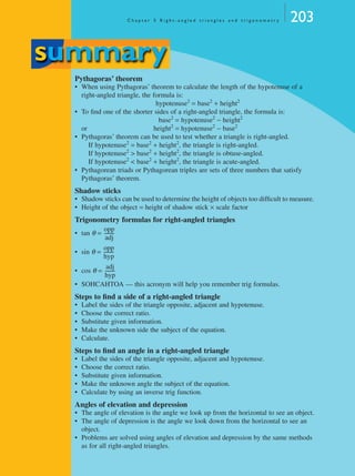 C h a p t e r 5 R i g h t - a n g l e d t r i a n g l e s a n d t r i g o n o m e t r y 203
Pythagoras’ theorem
• When using Pythagoras’ theorem to calculate the length of the hypotenuse of a
right-angled triangle, the formula is:
hypotenuse2
= base2
+ height2
• To ﬁnd one of the shorter sides of a right-angled triangle, the formula is:
base2
= hypotenuse2
− height2
or height2
= hypotenuse2
− base2
• Pythagoras’ theorem can be used to test whether a triangle is right-angled.
If hypotenuse2
= base2
+ height2
, the triangle is right-angled.
If hypotenuse2
> base2
+ height2
, the triangle is obtuse-angled.
If hypotenuse2
< base2
+ height2
, the triangle is acute-angled.
• Pythagorean triads or Pythagorean triples are sets of three numbers that satisfy
Pythagoras’ theorem.
Shadow sticks
• Shadow sticks can be used to determine the height of objects too difﬁcult to measure.
• Height of the object = height of shadow stick × scale factor
Trigonometry formulas for right-angled triangles
• tan θ =
• sin θ =
• cos θ =
• SOHCAHTOA — this acronym will help you remember trig formulas.
Steps to ﬁnd a side of a right-angled triangle
• Label the sides of the triangle opposite, adjacent and hypotenuse.
• Choose the correct ratio.
• Substitute given information.
• Make the unknown side the subject of the equation.
• Calculate.
Steps to ﬁnd an angle in a right-angled triangle
• Label the sides of the triangle opposite, adjacent and hypotenuse.
• Choose the correct ratio.
• Substitute given information.
• Make the unknown angle the subject of the equation.
• Calculate by using an inverse trig function.
Angles of elevation and depression
• The angle of elevation is the angle we look up from the horizontal to see an object.
• The angle of depression is the angle we look down from the horizontal to see an
object.
• Problems are solved using angles of elevation and depression by the same methods
as for all right-angled triangles.
summary
opp
adj
---------
opp
hyp
---------
adj
hyp
---------
MQ Maths A Yr 11 - 05 Page 203 Wednesday, July 4, 2001 4:39 PM
 