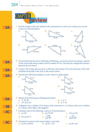 204 M a t h s Q u e s t M a t h s A Ye a r 1 1 f o r Q u e e n s l a n d
1 Find the length of the side marked with a pronumeral, in each case writing your answer
correct to 2 decimal places.
a b c
d e f
2 To travel between the towns of Bolong and Molong, you need to travel west along a road for
45 km, then north along another road for another 87 km. Calculate the straight-line distance
between the two towns.
3 A rope is 80 m long and runs from a cliff top to the ground, 45 m from the base of the cliff.
Calculate the height of the cliff, to the nearest metre.
4 Classify the following triangles as acute, obtuse or right-angled.
a b
c d
5 Which of the following are Pythagorean triads?
a 9, 39, 40 b 3, 4, 5
c 0.3, 0.4, 0.5 d 6, 7, 10
6 A ﬂagpole casts a shadow of 15 metres at the same time as a 1.5-metre stick casts a shadow
of 2 metres. How high is the ﬂagpole?
7 Calculate each of the following, correct to 4 decimal places.
8 Calculate θ, correct to the nearest degree, given that:
a sin 46° b tan 76°42′ c 4.9 cos 56°
d 8.9 sin 67°3′ e f
a cos θ = 0.5874 b tan θ = 1.23 c sin θ = 0.8.
CHAPTER
review
5A
9.2 m
9.2 m
m
32 cm
26 cm
n
p4.8 m
3.2 m
q
17.25 cm
7.25 cm
r
1.9 km
1.3 km t
0.6 m
2.4 m
5A
5A
5A
5 cm
13 cm
12 cm
3 cm
5 cm
4 cm
7 m
19 m
9 m
8 cm
16 cm
15 cm
5A
5B
5C
5.69
cos 75°
------------------
2.5
tan 9°55′
----------------------
5C
MQ Maths A Yr 11 - 05 Page 204 Wednesday, July 4, 2001 4:39 PM
 