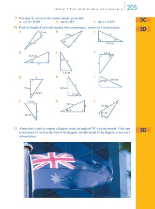 C h a p t e r 5 R i g h t - a n g l e d t r i a n g l e s a n d t r i g o n o m e t r y 205
9 Calculate θ, correct to the nearest minute, given that:
10 Find the length of each side marked with a pronumeral, correct to 1 decimal place.
a b c
d e f
g h i
j k l
11 A rope that is used to support a ﬂagpole makes an angle of 70° with the ground. If the rope
is tied down 3.1 m from the foot of the ﬂagpole, ﬁnd the height of the ﬂagpole, correct to 1
decimal place.
a cos θ = 0.199 b tan θ = 0.5 c sin θ = 0.257. 5C
5D
q9°
6 cm
x78°
3.9 m m
22°
12.6 cm
n
22°
12.6 cm
q
7.8 cm
32°
t
6.8 m
65°
g
26°42'
2.9 m
h
77°18'
4.8 cm
z 83°30' 138 mm
j
4.32 m
29°51'
k
38.5 m
16°8'
m
63 km
85°12'
5D
MQ Maths A Yr 11 - 05 Page 205 Wednesday, July 4, 2001 4:39 PM
 