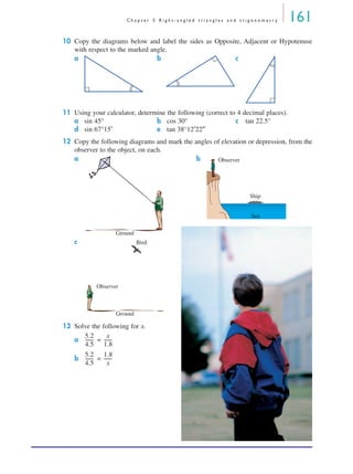 C h a p t e r 5 R i g h t - a n g l e d t r i a n g l e s a n d t r i g o n o m e t r y 161
10 Copy the diagrams below and label the sides as Opposite, Adjacent or Hypotenuse
with respect to the marked angle.
a b c
11 Using your calculator, determine the following (correct to 4 decimal places).
a sin 45° b cos 30° c tan 22.5°
d sin 67°15′ e tan 38°12′22″
12 Copy the following diagrams and mark the angles of elevation or depression, from the
observer to the object, on each.
a b
c
13 Solve the following for x.
a =
b =
Ground
Observer
Ship
Sea
Ground
Observer
Bird
5.2
4.5
-------
x
1.8
-------
5.2
4.5
-------
1.8
x
-------
MQ Maths A Yr 11 - 05 Page 161 Wednesday, July 4, 2001 4:39 PM
 