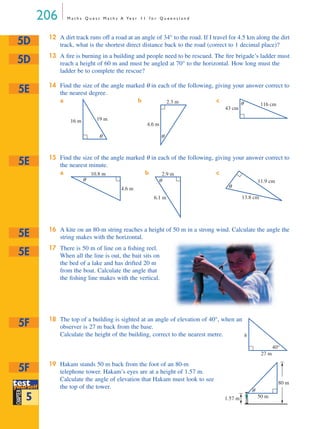 206 M a t h s Q u e s t M a t h s A Ye a r 1 1 f o r Q u e e n s l a n d
12 A dirt track runs off a road at an angle of 34° to the road. If I travel for 4.5 km along the dirt
track, what is the shortest direct distance back to the road (correct to 1 decimal place)?
13 A ﬁre is burning in a building and people need to be rescued. The ﬁre brigade’s ladder must
reach a height of 60 m and must be angled at 70° to the horizontal. How long must the
ladder be to complete the rescue?
14 Find the size of the angle marked θ in each of the following, giving your answer correct to
the nearest degree.
a b c
15 Find the size of the angle marked θ in each of the following, giving your answer correct to
the nearest minute.
a b c
16 A kite on an 80-m string reaches a height of 50 m in a strong wind. Calculate the angle the
string makes with the horizontal.
17 There is 50 m of line on a ﬁshing reel.
When all the line is out, the bait sits on
the bed of a lake and has drifted 20 m
from the boat. Calculate the angle that
the ﬁshing line makes with the vertical.
18 The top of a building is sighted at an angle of elevation of 40°, when an
observer is 27 m back from the base.
Calculate the height of the building, correct to the nearest metre.
19 Hakam stands 50 m back from the foot of an 80-m
telephone tower. Hakam’s eyes are at a height of 1.57 m.
Calculate the angle of elevation that Hakam must look to see
the top of the tower.
5D
5D
5E
θ
19 m16 m
θ
4.6 m
2.3 m θ 116 cm
43 cm
5E
θ
10.8 m
4.6 m
θ
2.9 m
6.1 m
θ
11.9 cm
13.8 cm
5E
5E
5F
40°
27 m
h
testtest
CHAPTER
yyourselfourself
testyyourselfourself
5
5F
θ
1.57 m 50 m
80 m
MQ Maths A Yr 11 - 05 Page 206 Wednesday, July 4, 2001 4:39 PM
 