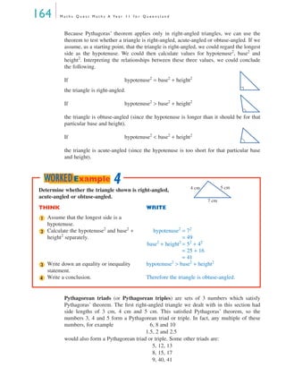 164 M a t h s Q u e s t M a t h s A Ye a r 1 1 f o r Q u e e n s l a n d
Because Pythagoras’ theorem applies only in right-angled triangles, we can use the
theorem to test whether a triangle is right-angled, acute-angled or obtuse-angled. If we
assume, as a starting point, that the triangle is right-angled, we could regard the longest
side as the hypotenuse. We could then calculate values for hypotenuse2
, base2
and
height2
. Interpreting the relationships between these three values, we could conclude
the following.
If hypotenuse2
= base2
+ height2
the triangle is right-angled.
If hypotenuse2
> base2
+ height2
the triangle is obtuse-angled (since the hypotenuse is longer than it should be for that
particular base and height).
If hypotenuse2
< base2
+ height2
the triangle is acute-angled (since the hypotenuse is too short for that particular base
and height).
Pythagorean triads (or Pythagorean triples) are sets of 3 numbers which satisfy
Pythagoras’ theorem. The ﬁrst right-angled triangle we dealt with in this section had
side lengths of 3 cm, 4 cm and 5 cm. This satisﬁed Pythagoras’ theorem, so the
numbers 3, 4 and 5 form a Pythagorean triad or triple. In fact, any multiple of these
numbers, for example 1. 6, 8 and 10
1.5, 2 and 2.5
would also form a Pythagorean triad or triple. Some other triads are:
5, 12, 13
8, 15, 17
9, 40, 41
Determine whether the triangle shown is right-angled,
acute-angled or obtuse-angled.
THINK WRITE
Assume that the longest side is a
hypotenuse.
Calculate the hypotenuse2
and base2
+
height2
separately.
hypotenuse2
= 72
= 49
base2
+ height2
= 52
+ 42
= 25 + 16
= 41
Write down an equality or inequality
statement.
hypotenuse2
> base2
+ height2
Write a conclusion. Therefore the triangle is obtuse-angled.
4 cm 5 cm
7 cm
1
2
3
4
4WORKEDExample
MQ Maths A Yr 11 - 05 Page 164 Wednesday, July 4, 2001 4:39 PM
 