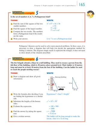 C h a p t e r 5 R i g h t - a n g l e d t r i a n g l e s a n d t r i g o n o m e t r y 165
Pythagoras’ theorem can be used to solve more practical problems. In these cases, it is
necessary to draw a diagram that will help you decide the appropriate method for
ﬁnding a solution. The diagram simply needs to represent the triangle; it does not need
to show details of the situation described.
Is the set of numbers 4, 6, 7 a Pythagorean triad?
THINK WRITE
Find the sum of the squares of the two
smaller numbers.
42
+ 62
= 16 + 36
= 52
72
= 49
72
≠ 42
+ 62
Find the square of the largest number.
Compare the two results. The numbers
form a Pythagorean triad if the results
are the same.
Write your answer. 4, 6, 7 is not a Pythagorean triad
1
2
3
4
5WORKEDExample
E
XCEL Spread
sheet
Triads
The ﬁre brigade attends a blaze in a tall building. They need to rescue a person from the
6th ﬂoor of the building, which is 30 metres above ground level. Their ladder is 32 metres
long and must be at least 10 metres from the foot of the building. Can the ladder be used
to reach the people needing rescue?
THINK WRITE
Draw a diagram and show all given
information.
Write the formula after deciding if you
are ﬁnding the hypotenuse or a shorter
side.
Hypotenuse2
= base2
+ height2
Substitute the lengths of the known
sides.
c2
= 102
+ 302
Evaluate the expression. = 100 + 900
= 1000
Find the answer by taking the square
root.
c =
= 31.62 m
Give a written answer. The ladder will be long enough to make the
rescue, since it is 32 m long.
1
10 m
30 m
c
Burning building
Fire engine
10 m
30 m c
2
3
4
5 1000
6
6WORKEDExample
MQ Maths A Yr 11 - 05 Page 165 Wednesday, July 4, 2001 4:39 PM
 