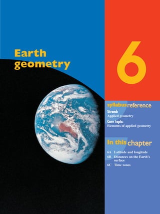 6syllabussyllabusrrefefererenceence
Strand:
Applied geometry
Core topic:
Elements of applied geometry
In thisIn this chachapterpter
6A Latitude and longitude
6B Distances on the Earth’s
surface
6C Time zones
Earth
geometry
MQ Maths A Yr 11 - 06 Page 207 Wednesday, July 4, 2001 5:39 PM
 